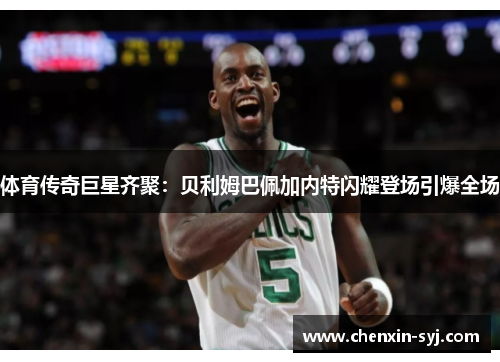 体育传奇巨星齐聚：贝利姆巴佩加内特闪耀登场引爆全场