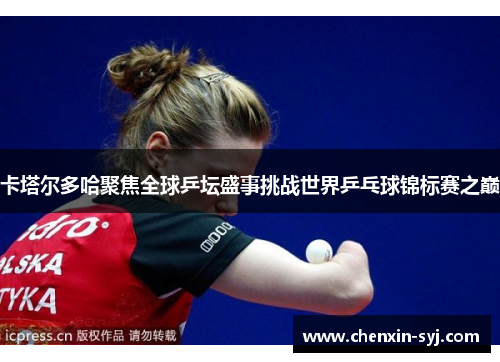 卡塔尔多哈聚焦全球乒坛盛事挑战世界乒乓球锦标赛之巅