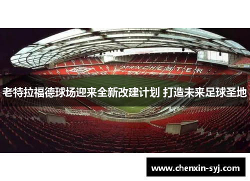 老特拉福德球场迎来全新改建计划 打造未来足球圣地